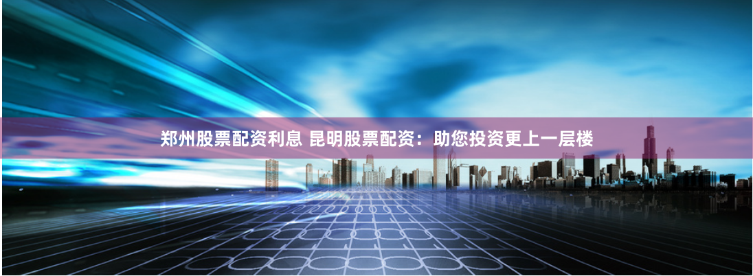 郑州股票配资利息 昆明股票配资：助您投资更上一层楼