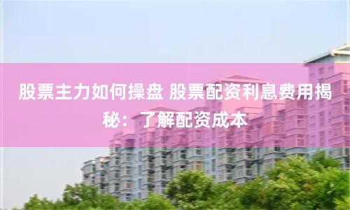 股票主力如何操盘 股票配资利息费用揭秘：了解配资成本
