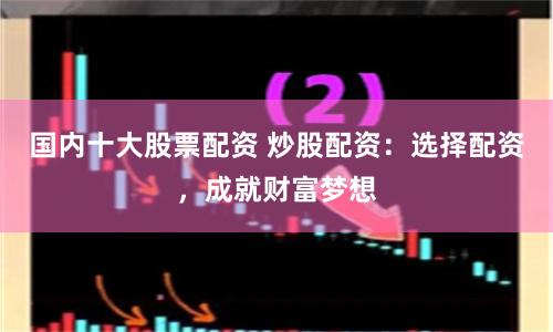 国内十大股票配资 炒股配资：选择配资，成就财富梦想
