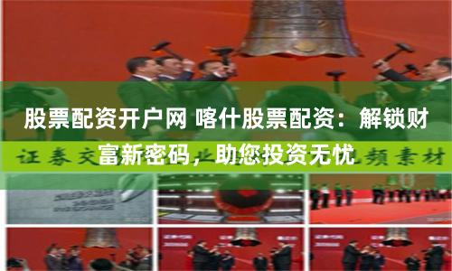 股票配资开户网 喀什股票配资：解锁财富新密码，助您投资无忧