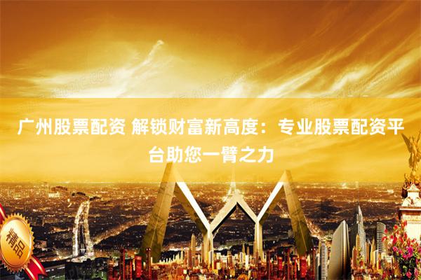 广州股票配资 解锁财富新高度：专业股票配资平台助您一臂之力