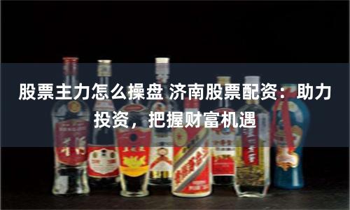 股票主力怎么操盘 济南股票配资：助力投资，把握财富机遇