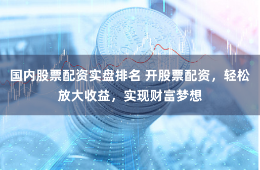 国内股票配资实盘排名 开股票配资，轻松放大收益，实现财富梦想