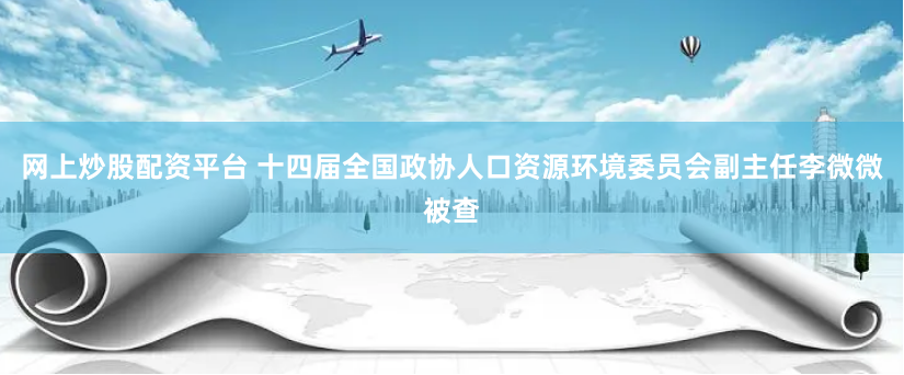 网上炒股配资平台 十四届全国政协人口资源环境委员会副主任李微微被查