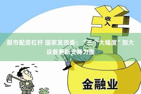 股市配资杠杆 国家发改委：“三个大幅度”加大设备更新支持力度