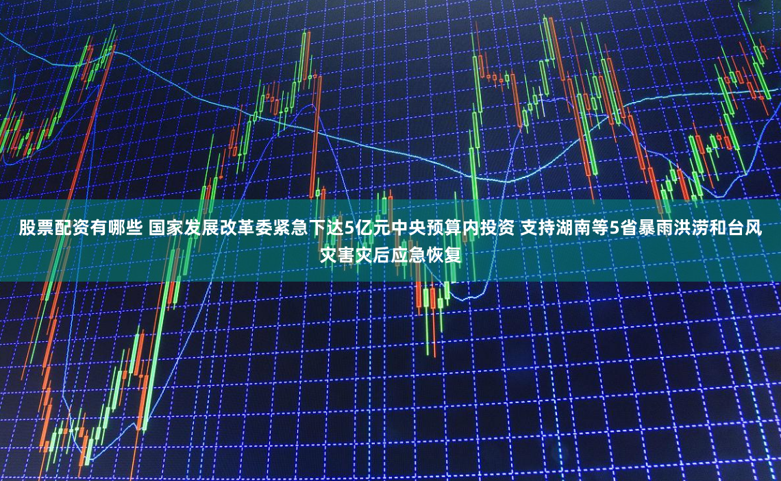 股票配资有哪些 国家发展改革委紧急下达5亿元中央预算内投资 支持湖南等5省暴雨洪涝和台风灾害灾后应急恢复