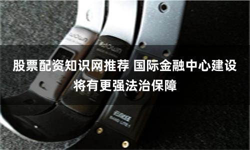股票配资知识网推荐 国际金融中心建设将有更强法治保障