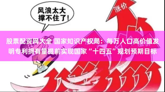 股票配资网大全 国家知识产权局：每万人口高价值发明专利拥有量提前实现国家“十四五”规划预期目标