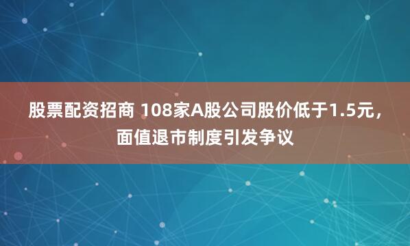 股票配资招商 108家A股公司股价低于1.5元，面值退市制度引发争议
