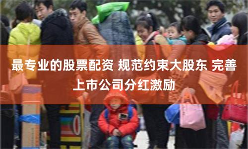 最专业的股票配资 规范约束大股东 完善上市公司分红激励