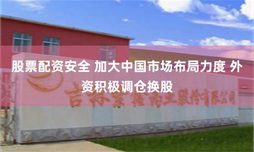 股票配资安全 加大中国市场布局力度 外资积极调仓换股
