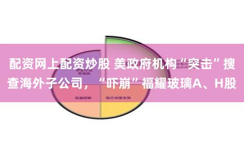 配资网上配资炒股 美政府机构“突击”搜查海外子公司，“吓崩”福耀玻璃A、H股