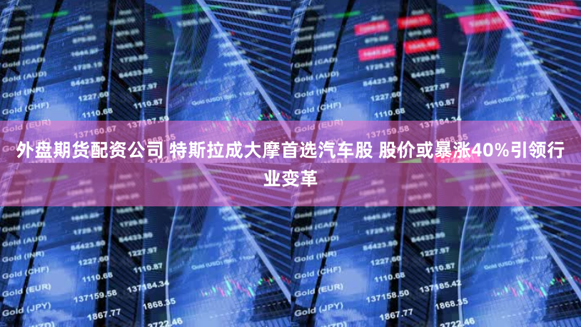 外盘期货配资公司 特斯拉成大摩首选汽车股 股价或暴涨40%引领行业变革