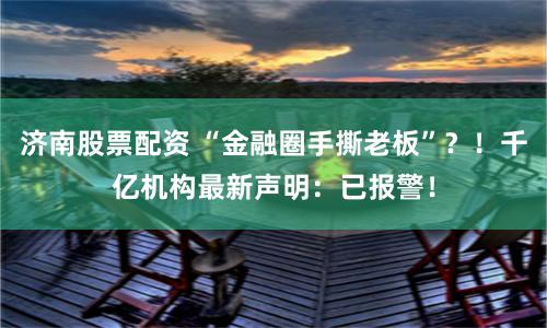 济南股票配资 “金融圈手撕老板”？！千亿机构最新声明：已报警！
