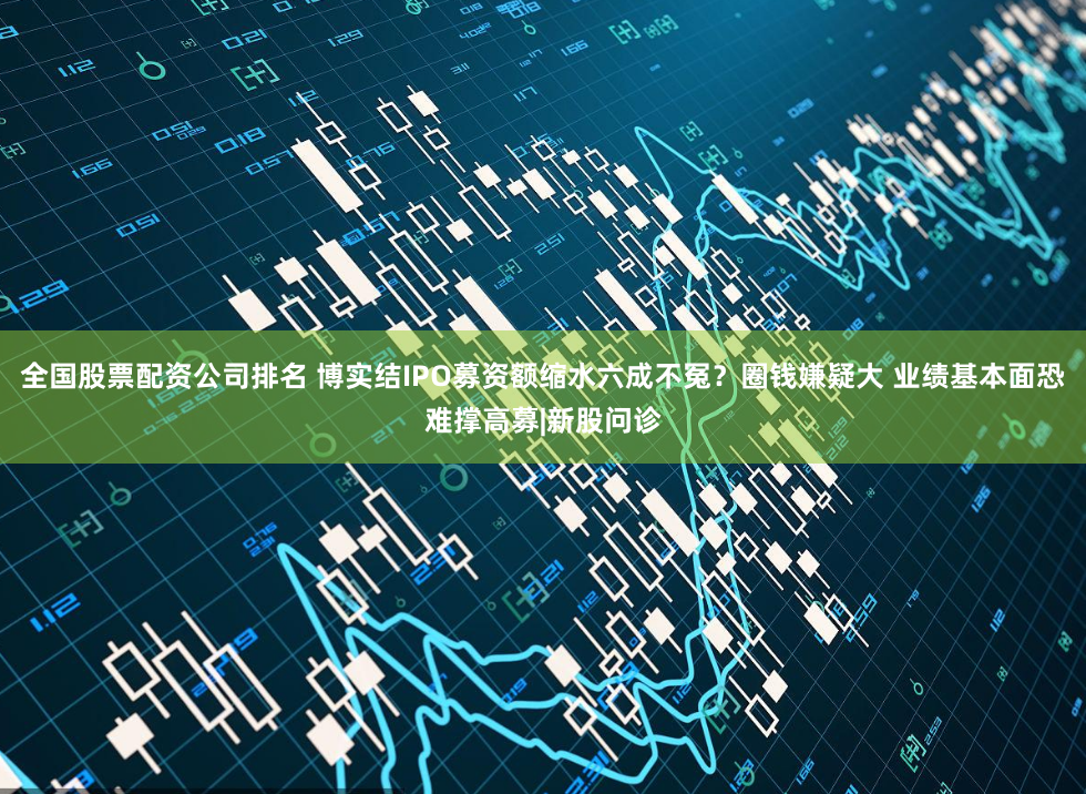 全国股票配资公司排名 博实结IPO募资额缩水六成不冤？圈钱嫌疑大 业绩基本面恐难撑高募|新股问诊