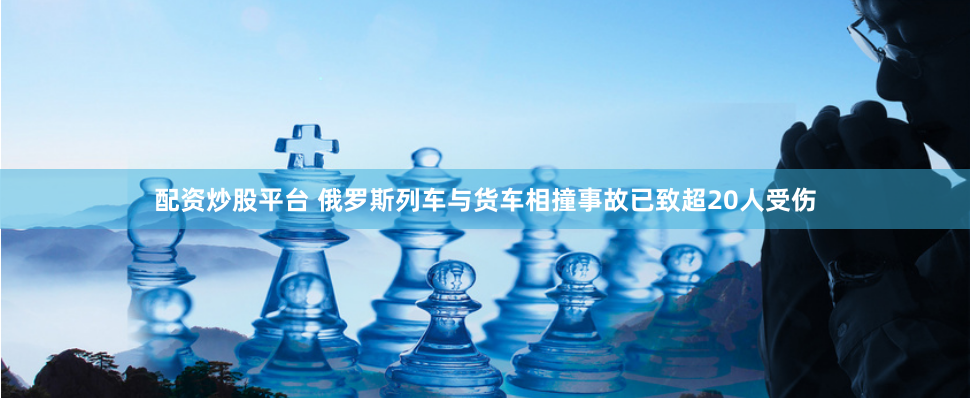 配资炒股平台 俄罗斯列车与货车相撞事故已致超20人受伤
