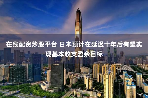 在线配资炒股平台 日本预计在延迟十年后有望实现基本收支盈余目标