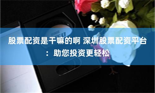 股票配资是干嘛的啊 深圳股票配资平台：助您投资更轻松