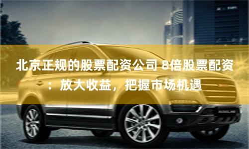 北京正规的股票配资公司 8倍股票配资：放大收益，把握市场机遇