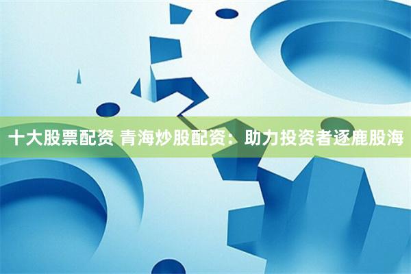 十大股票配资 青海炒股配资：助力投资者逐鹿股海