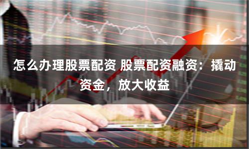 怎么办理股票配资 股票配资融资：撬动资金，放大收益