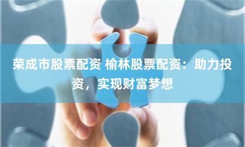 荣成市股票配资 榆林股票配资：助力投资，实现财富梦想