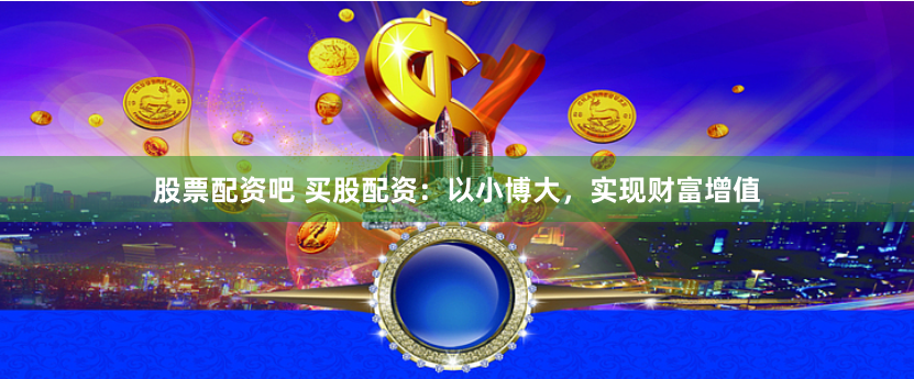 股票配资吧 买股配资：以小博大，实现财富增值