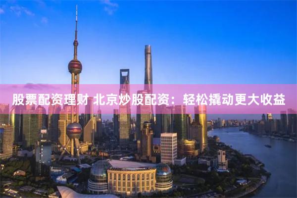股票配资理财 北京炒股配资：轻松撬动更大收益