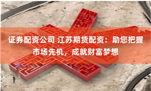 证券配资公司 江苏期货配资：助您把握市场先机，成就财富梦想
