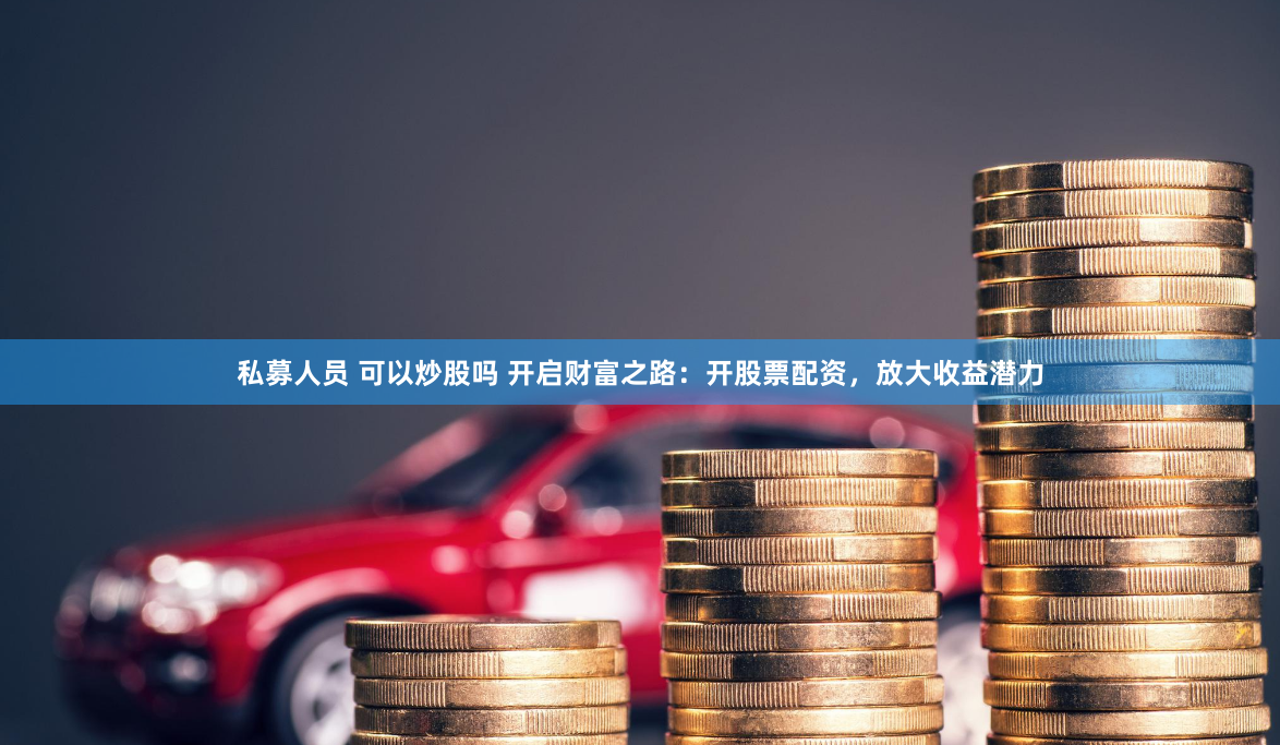 私募人员 可以炒股吗 开启财富之路:开股票配资,放大收益潜力