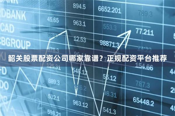 韶关股票配资公司哪家靠谱？正规配资平台推荐