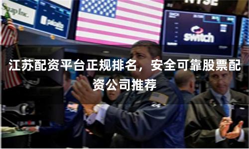 江苏配资平台正规排名，安全可靠股票配资公司推荐